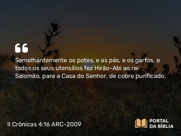 II Crônicas 4:16 ARC-2009 - Semelhantemente os potes, e as pás, e os garfos, e todos os seus utensílios fez Hirão-Abi ao rei Salomão, para a Casa do Senhor, de cobre purificado.