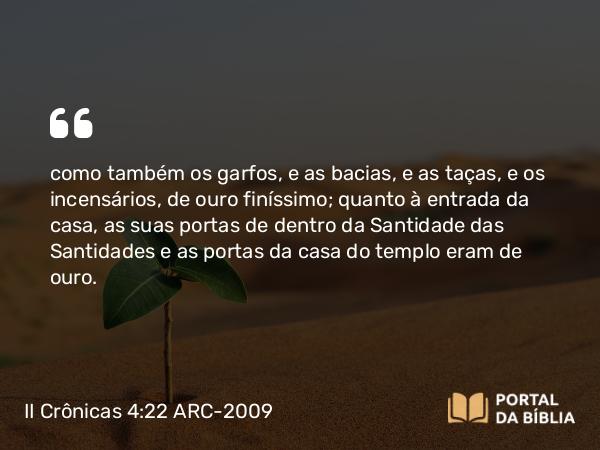 II Crônicas 4:22 ARC-2009 - como também os garfos, e as bacias, e as taças, e os incensários, de ouro finíssimo; quanto à entrada da casa, as suas portas de dentro da Santidade das Santidades e as portas da casa do templo eram de ouro.