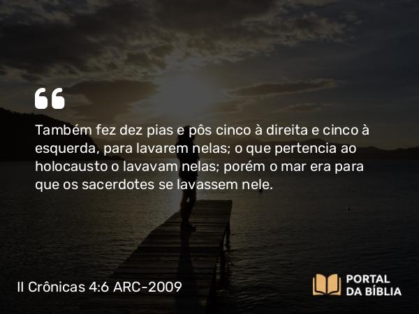 II Crônicas 4:6-22 ARC-2009 - Também fez dez pias e pôs cinco à direita e cinco à esquerda, para lavarem nelas; o que pertencia ao holocausto o lavavam nelas; porém o mar era para que os sacerdotes se lavassem nele.