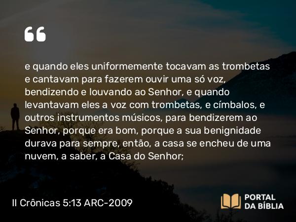 II Crônicas 5:13-14 ARC-2009 - e quando eles uniformemente tocavam as trombetas e cantavam para fazerem ouvir uma só voz, bendizendo e louvando ao Senhor, e quando levantavam eles a voz com trombetas, e címbalos, e outros instrumentos músicos, para bendizerem ao Senhor, porque era bom, porque a sua benignidade durava para sempre, então, a casa se encheu de uma nuvem, a saber, a Casa do Senhor;