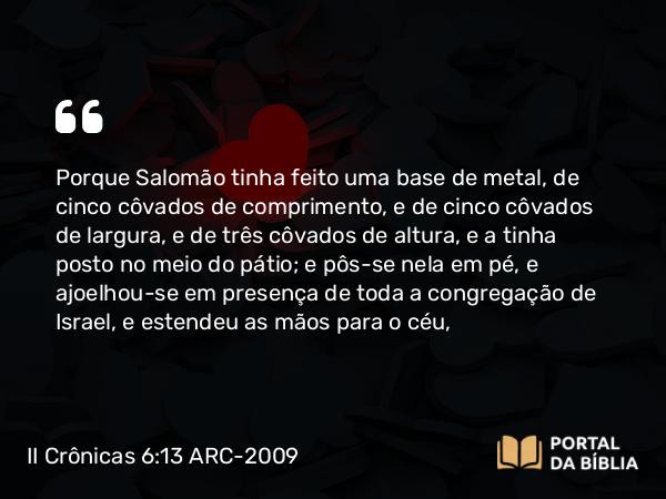 II Crônicas 6:13 ARC-2009 - Porque Salomão tinha feito uma base de metal, de cinco côvados de comprimento, e de cinco côvados de largura, e de três côvados de altura, e a tinha posto no meio do pátio; e pôs-se nela em pé, e ajoelhou-se em presença de toda a congregação de Israel, e estendeu as mãos para o céu,