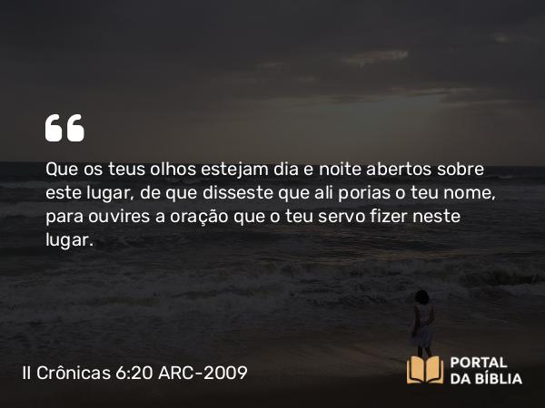 II Crônicas 6:20 ARC-2009 - Que os teus olhos estejam dia e noite abertos sobre este lugar, de que disseste que ali porias o teu nome, para ouvires a oração que o teu servo fizer neste lugar.