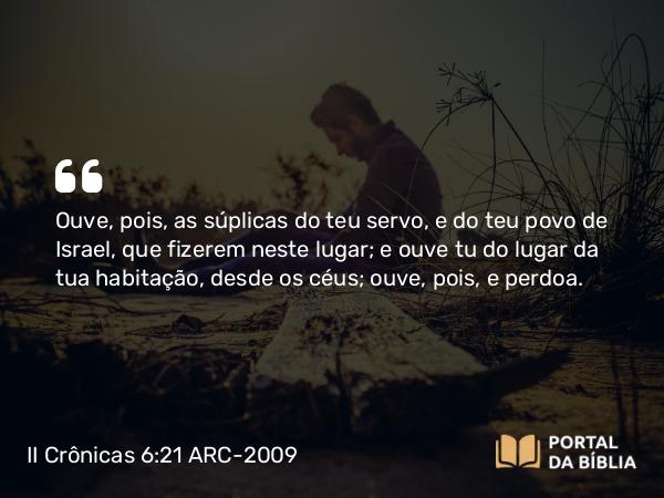 II Crônicas 6:21 ARC-2009 - Ouve, pois, as súplicas do teu servo, e do teu povo de Israel, que fizerem neste lugar; e ouve tu do lugar da tua habitação, desde os céus; ouve, pois, e perdoa.