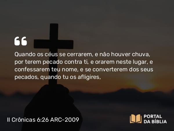 II Crônicas 6:26 ARC-2009 - Quando os céus se cerrarem, e não houver chuva, por terem pecado contra ti, e orarem neste lugar, e confessarem teu nome, e se converterem dos seus pecados, quando tu os afligires,