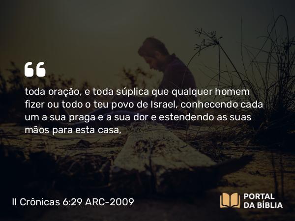 II Crônicas 6:29 ARC-2009 - toda oração, e toda súplica que qualquer homem fizer ou todo o teu povo de Israel, conhecendo cada um a sua praga e a sua dor e estendendo as suas mãos para esta casa,