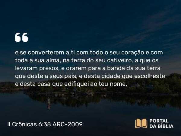 II Crônicas 6:38 ARC-2009 - e se converterem a ti com todo o seu coração e com toda a sua alma, na terra do seu cativeiro, a que os levaram presos, e orarem para a banda da sua terra que deste a seus pais, e desta cidade que escolheste e desta casa que edifiquei ao teu nome,