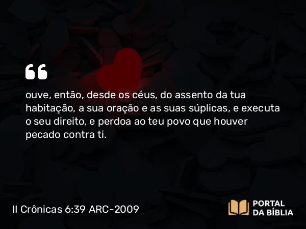 II Crônicas 6:39 ARC-2009 - ouve, então, desde os céus, do assento da tua habitação, a sua oração e as suas súplicas, e executa o seu direito, e perdoa ao teu povo que houver pecado contra ti.