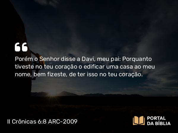 II Crônicas 6:8 ARC-2009 - Porém o Senhor disse a Davi, meu pai: Porquanto tiveste no teu coração o edificar uma casa ao meu nome, bem fizeste, de ter isso no teu coração.