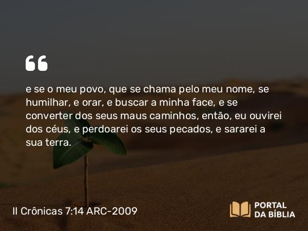 II Crônicas 7:14 ARC-2009 - e se o meu povo, que se chama pelo meu nome, se humilhar, e orar, e buscar a minha face, e se converter dos seus maus caminhos, então, eu ouvirei dos céus, e perdoarei os seus pecados, e sararei a sua terra.