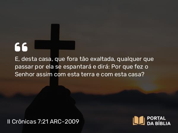 II Crônicas 7:21 ARC-2009 - E, desta casa, que fora tão exaltada, qualquer que passar por ela se espantará e dirá: Por que fez o Senhor assim com esta terra e com esta casa?