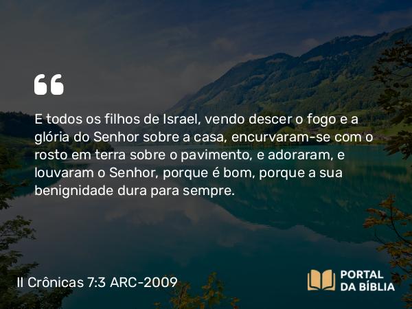 II Crônicas 7:3 ARC-2009 - E todos os filhos de Israel, vendo descer o fogo e a glória do Senhor sobre a casa, encurvaram-se com o rosto em terra sobre o pavimento, e adoraram, e louvaram o Senhor, porque é bom, porque a sua benignidade dura para sempre.