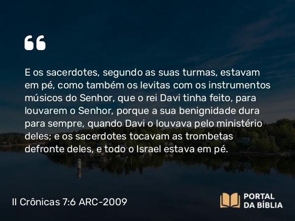 II Crônicas 7:6 ARC-2009 - E os sacerdotes, segundo as suas turmas, estavam em pé, como também os levitas com os instrumentos músicos do Senhor, que o rei Davi tinha feito, para louvarem o Senhor, porque a sua benignidade dura para sempre, quando Davi o louvava pelo ministério deles; e os sacerdotes tocavam as trombetas defronte deles, e todo o Israel estava em pé.