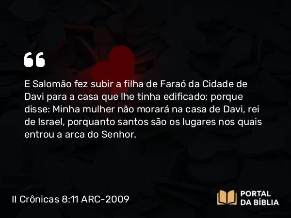 II Crônicas 8:11 ARC-2009 - E Salomão fez subir a filha de Faraó da Cidade de Davi para a casa que lhe tinha edificado; porque disse: Minha mulher não morará na casa de Davi, rei de Israel, porquanto santos são os lugares nos quais entrou a arca do Senhor.