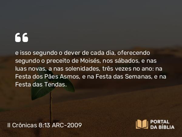 II Crônicas 8:13 ARC-2009 - e isso segundo o dever de cada dia, oferecendo segundo o preceito de Moisés, nos sábados, e nas luas novas, a nas solenidades, três vezes no ano: na Festa dos Pães Asmos, e na Festa das Semanas, e na Festa das Tendas.