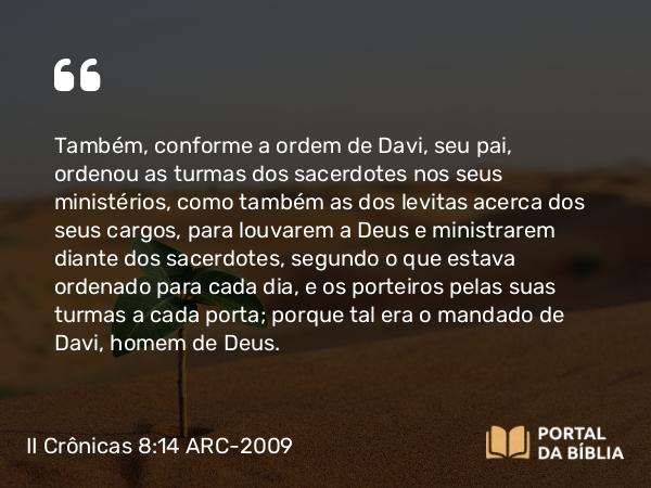 II Crônicas 8:14 ARC-2009 - Também, conforme a ordem de Davi, seu pai, ordenou as turmas dos sacerdotes nos seus ministérios, como também as dos levitas acerca dos seus cargos, para louvarem a Deus e ministrarem diante dos sacerdotes, segundo o que estava ordenado para cada dia, e os porteiros pelas suas turmas a cada porta; porque tal era o mandado de Davi, homem de Deus.