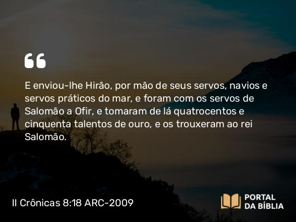 II Crônicas 8:18 ARC-2009 - E enviou-lhe Hirão, por mão de seus servos, navios e servos práticos do mar, e foram com os servos de Salomão a Ofir, e tomaram de lá quatrocentos e cinquenta talentos de ouro, e os trouxeram ao rei Salomão.