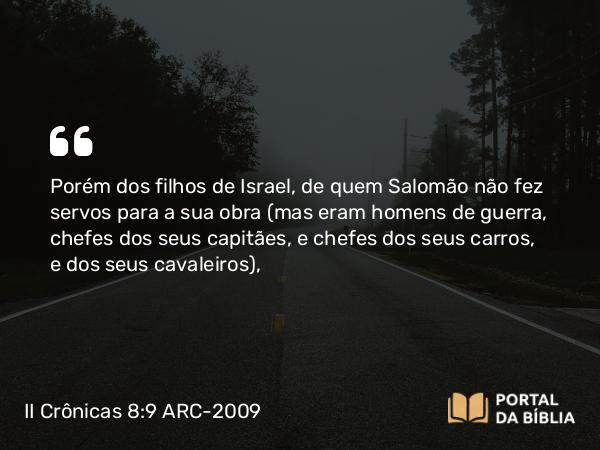 II Crônicas 8:9 ARC-2009 - Porém dos filhos de Israel, de quem Salomão não fez servos para a sua obra (mas eram homens de guerra, chefes dos seus capitães, e chefes dos seus carros, e dos seus cavaleiros),