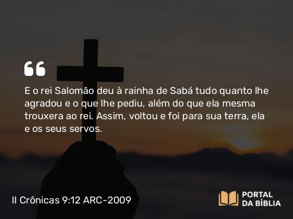 II Crônicas 9:12 ARC-2009 - E o rei Salomão deu à rainha de Sabá tudo quanto lhe agradou e o que lhe pediu, além do que ela mesma trouxera ao rei. Assim, voltou e foi para sua terra, ela e os seus servos.