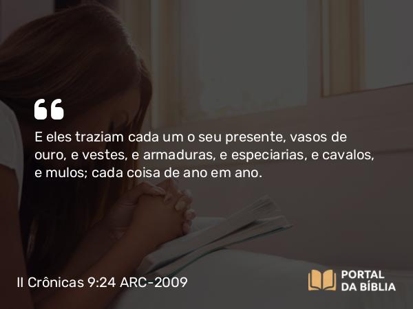 II Crônicas 9:24 ARC-2009 - E eles traziam cada um o seu presente, vasos de ouro, e vestes, e armaduras, e especiarias, e cavalos, e mulos; cada coisa de ano em ano.