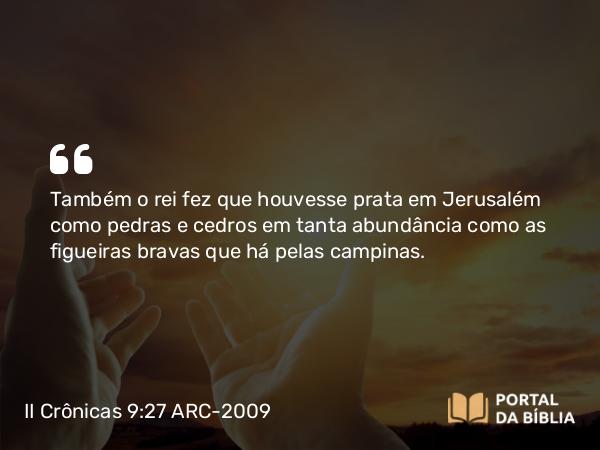 II Crônicas 9:27 ARC-2009 - Também o rei fez que houvesse prata em Jerusalém como pedras e cedros em tanta abundância como as figueiras bravas que há pelas campinas.