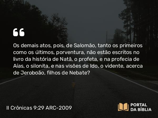 II Crônicas 9:29-31 ARC-2009 - Os demais atos, pois, de Salomão, tanto os primeiros como os últimos, porventura, não estão escritos no livro da história de Natã, o profeta, e na profecia de Aías, o silonita, e nas visões de Ido, o vidente, acerca de Jeroboão, filhos de Nebate?