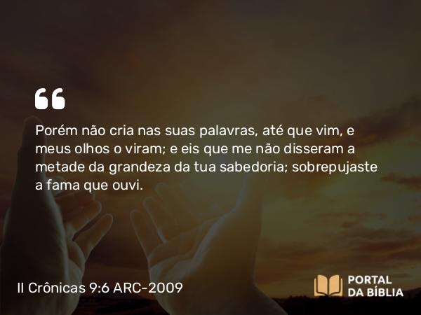 II Crônicas 9:6 ARC-2009 - Porém não cria nas suas palavras, até que vim, e meus olhos o viram; e eis que me não disseram a metade da grandeza da tua sabedoria; sobrepujaste a fama que ouvi.