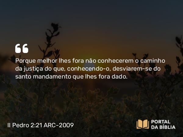 II Pedro 2:21 ARC-2009 - Porque melhor lhes fora não conhecerem o caminho da justiça do que, conhecendo- o, desviarem-se do santo mandamento que lhes fora dado.