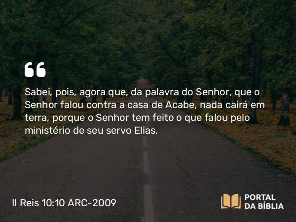 II Reis 10:10 ARC-2009 - Sabei, pois, agora que, da palavra do Senhor, que o Senhor falou contra a casa de Acabe, nada cairá em terra, porque o Senhor tem feito o que falou pelo ministério de seu servo Elias.