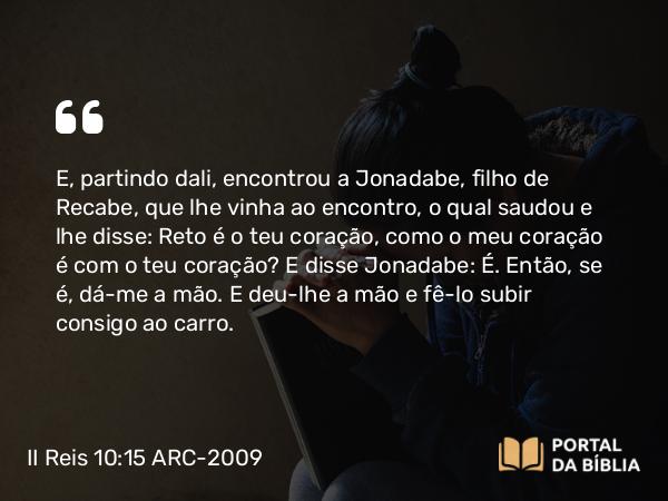 II Reis 10:15 ARC-2009 - E, partindo dali, encontrou a Jonadabe, filho de Recabe, que lhe vinha ao encontro, o qual saudou e lhe disse: Reto é o teu coração, como o meu coração é com o teu coração? E disse Jonadabe: É. Então, se é, dá-me a mão. E deu-lhe a mão e fê-lo subir consigo ao carro.