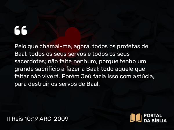 II Reis 10:19 ARC-2009 - Pelo que chamai-me, agora, todos os profetas de Baal, todos os seus servos e todos os seus sacerdotes; não falte nenhum, porque tenho um grande sacrifício a fazer a Baal; todo aquele que faltar não viverá. Porém Jeú fazia isso com astúcia, para destruir os servos de Baal.