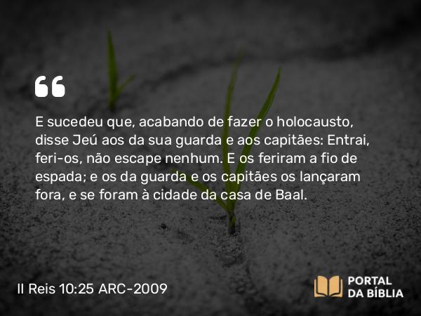 II Reis 10:25 ARC-2009 - E sucedeu que, acabando de fazer o holocausto, disse Jeú aos da sua guarda e aos capitães: Entrai, feri-os, não escape nenhum. E os feriram a fio de espada; e os da guarda e os capitães os lançaram fora, e se foram à cidade da casa de Baal.