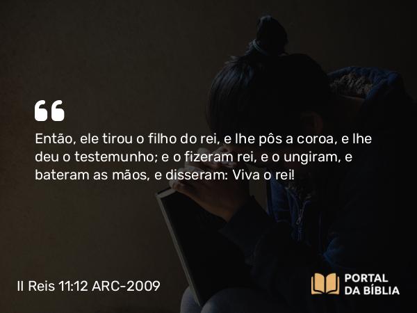 II Reis 11:12 ARC-2009 - Então, ele tirou o filho do rei, e lhe pôs a coroa, e lhe deu o testemunho; e o fizeram rei, e o ungiram, e bateram as mãos, e disseram: Viva o rei!