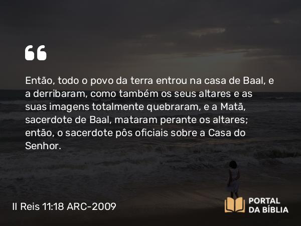 II Reis 11:18 ARC-2009 - Então, todo o povo da terra entrou na casa de Baal, e a derribaram, como também os seus altares e as suas imagens totalmente quebraram, e a Matã, sacerdote de Baal, mataram perante os altares; então, o sacerdote pôs oficiais sobre a Casa do Senhor.