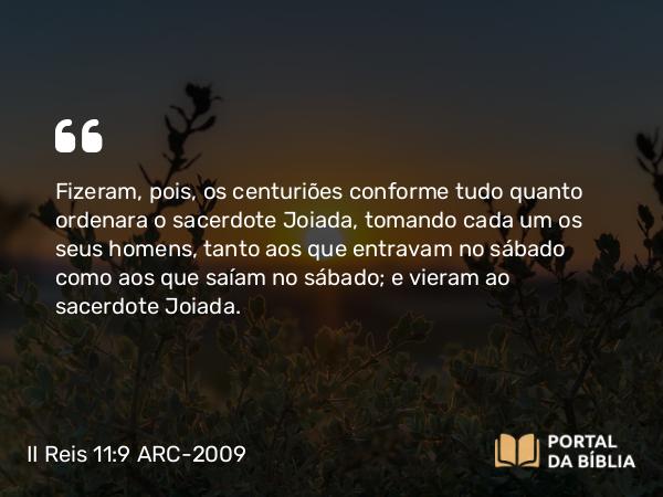 II Reis 11:9 ARC-2009 - Fizeram, pois, os centuriões conforme tudo quanto ordenara o sacerdote Joiada, tomando cada um os seus homens, tanto aos que entravam no sábado como aos que saíam no sábado; e vieram ao sacerdote Joiada.