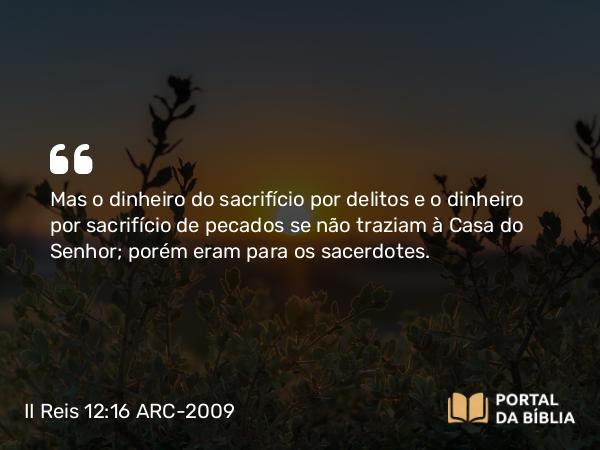 II Reis 12:16 ARC-2009 - Mas o dinheiro do sacrifício por delitos e o dinheiro por sacrifício de pecados se não traziam à Casa do Senhor; porém eram para os sacerdotes.