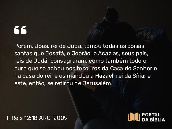 II Reis 12:18 ARC-2009 - Porém, Joás, rei de Judá, tomou todas as coisas santas que Josafá, e Jeorão, e Acazias, seus pais, reis de Judá, consagraram, como também todo o ouro que se achou nos tesouros da Casa do Senhor e na casa do rei; e os mandou a Hazael, rei da Síria; e este, então, se retirou de Jerusalém.