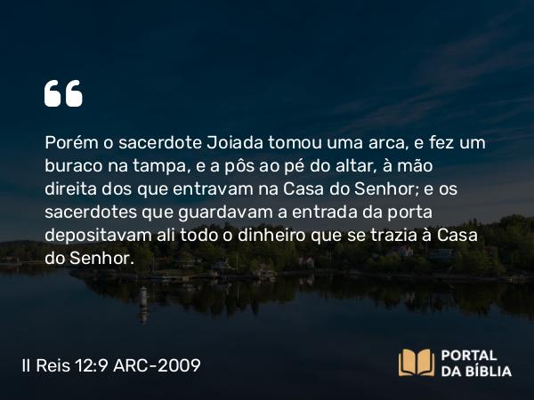 II Reis 12:9 ARC-2009 - Porém o sacerdote Joiada tomou uma arca, e fez um buraco na tampa, e a pôs ao pé do altar, à mão direita dos que entravam na Casa do Senhor; e os sacerdotes que guardavam a entrada da porta depositavam ali todo o dinheiro que se trazia à Casa do Senhor.