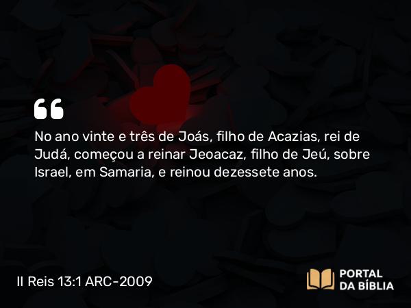 II Reis 13:1 ARC-2009 - No ano vinte e três de Joás, filho de Acazias, rei de Judá, começou a reinar Jeoacaz, filho de Jeú, sobre Israel, em Samaria, e reinou dezessete anos.