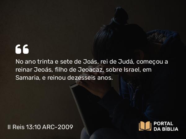 II Reis 13:10 ARC-2009 - No ano trinta e sete de Joás, rei de Judá, começou a reinar Jeoás, filho de Jeoacaz, sobre Israel, em Samaria, e reinou dezesseis anos.