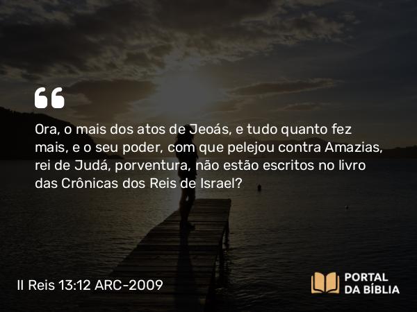 II Reis 13:12 ARC-2009 - Ora, o mais dos atos de Jeoás, e tudo quanto fez mais, e o seu poder, com que pelejou contra Amazias, rei de Judá, porventura, não estão escritos no livro das Crônicas dos Reis de Israel?