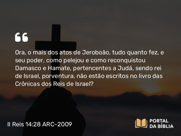 II Reis 14:28 ARC-2009 - Ora, o mais dos atos de Jeroboão, tudo quanto fez, e seu poder, como pelejou e como reconquistou Damasco e Hamate, pertencentes a Judá, sendo rei de Israel, porventura, não estão escritos no livro das Crônicas dos Reis de Israel?