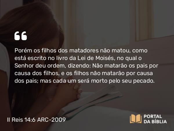 II Reis 14:6 ARC-2009 - Porém os filhos dos matadores não matou, como está escrito no livro da Lei de Moisés, no qual o Senhor deu ordem, dizendo: Não matarão os pais por causa dos filhos, e os filhos não matarão por causa dos pais; mas cada um será morto pelo seu pecado.