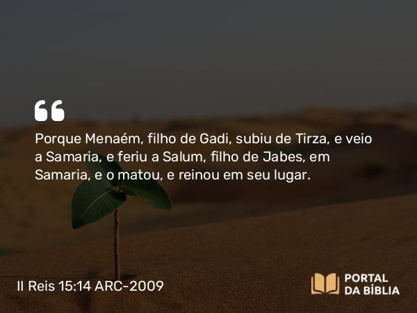 II Reis 15:14 ARC-2009 - Porque Menaém, filho de Gadi, subiu de Tirza, e veio a Samaria, e feriu a Salum, filho de Jabes, em Samaria, e o matou, e reinou em seu lugar.