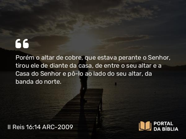 II Reis 16:14 ARC-2009 - Porém o altar de cobre, que estava perante o Senhor, tirou ele de diante da casa, de entre o seu altar e a Casa do Senhor e pô-lo ao lado do seu altar, da banda do norte.