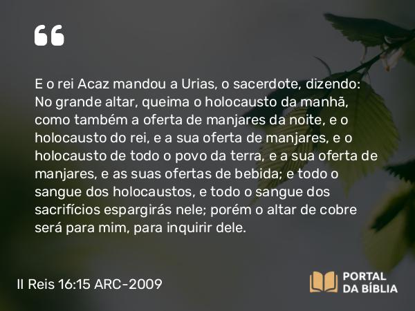 II Reis 16:15 ARC-2009 - E o rei Acaz mandou a Urias, o sacerdote, dizendo: No grande altar, queima o holocausto da manhã, como também a oferta de manjares da noite, e o holocausto do rei, e a sua oferta de manjares, e o holocausto de todo o povo da terra, e a sua oferta de manjares, e as suas ofertas de bebida; e todo o sangue dos holocaustos, e todo o sangue dos sacrifícios espargirás nele; porém o altar de cobre será para mim, para inquirir dele.