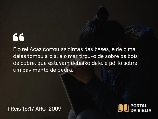 II Reis 16:17 ARC-2009 - E o rei Acaz cortou as cintas das bases, e de cima delas tomou a pia, e o mar tirou-o de sobre os bois de cobre, que estavam debaixo dele, e pô-lo sobre um pavimento de pedra.