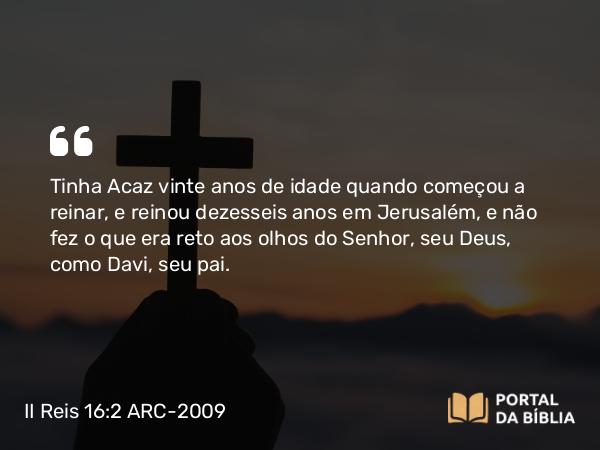 II Reis 16:2 ARC-2009 - Tinha Acaz vinte anos de idade quando começou a reinar, e reinou dezesseis anos em Jerusalém, e não fez o que era reto aos olhos do Senhor, seu Deus, como Davi, seu pai.