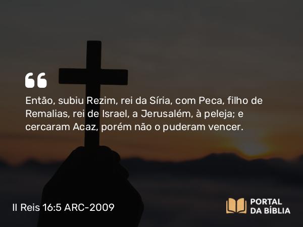 II Reis 16:5 ARC-2009 - Então, subiu Rezim, rei da Síria, com Peca, filho de Remalias, rei de Israel, a Jerusalém, à peleja; e cercaram Acaz, porém não o puderam vencer.