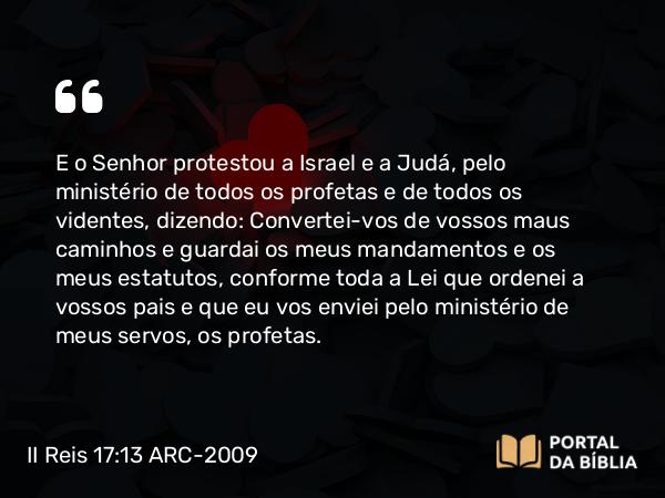 II Reis 17:13 ARC-2009 - E o Senhor protestou a Israel e a Judá, pelo ministério de todos os profetas e de todos os videntes, dizendo: Convertei-vos de vossos maus caminhos e guardai os meus mandamentos e os meus estatutos, conforme toda a Lei que ordenei a vossos pais e que eu vos enviei pelo ministério de meus servos, os profetas.