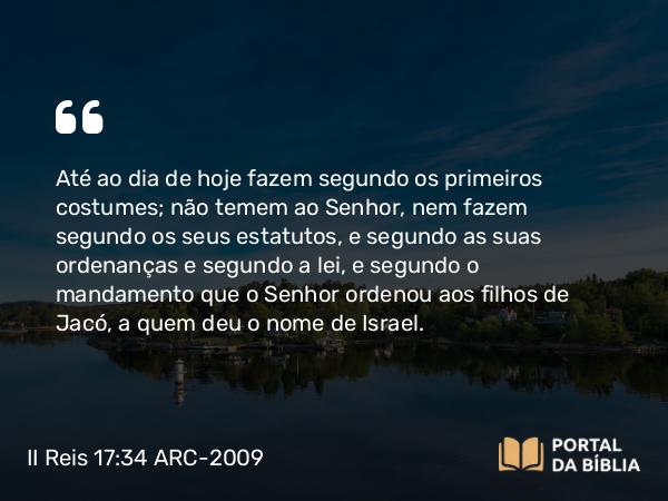 II Reis 17:34 ARC-2009 - Até ao dia de hoje fazem segundo os primeiros costumes; não temem ao Senhor, nem fazem segundo os seus estatutos, e segundo as suas ordenanças e segundo a lei, e segundo o mandamento que o Senhor ordenou aos filhos de Jacó, a quem deu o nome de Israel.